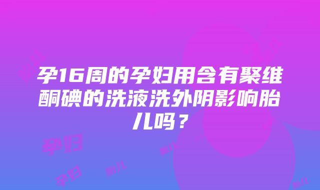 孕16周的孕妇用含有聚维酮碘的洗液洗外阴影响胎儿吗？