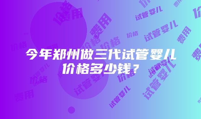 今年郑州做三代试管婴儿价格多少钱？