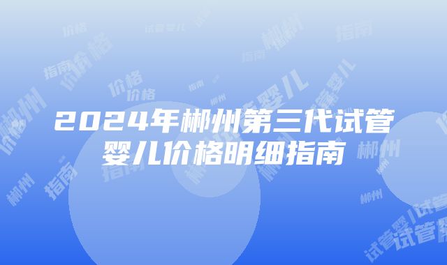 2024年郴州第三代试管婴儿价格明细指南