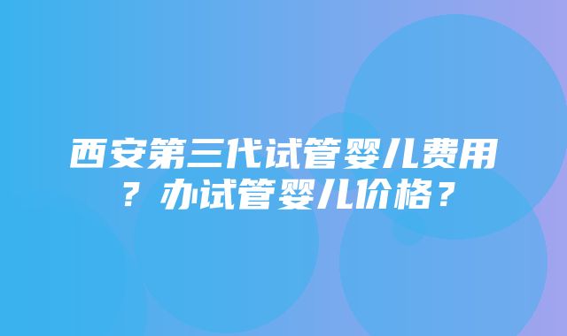 西安第三代试管婴儿费用？办试管婴儿价格？