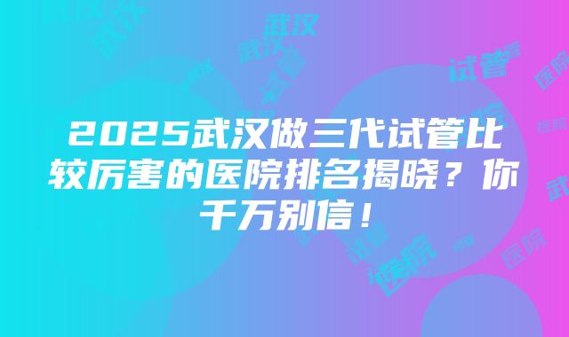 2025武汉做三代试管比较厉害的医院排名揭晓？你千万别信！