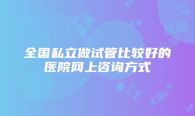 全国私立做试管比较好的医院网上咨询方式