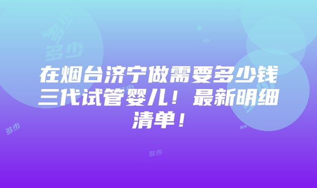 在烟台济宁做需要多少钱三代试管婴儿！最新明细清单！