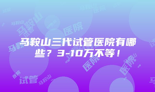 马鞍山三代试管医院有哪些？3-10万不等！