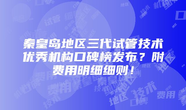 秦皇岛地区三代试管技术优秀机构口碑榜发布？附费用明细细则！