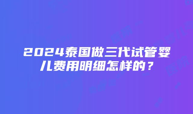 2024泰国做三代试管婴儿费用明细怎样的？