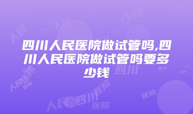 四川人民医院做试管吗,四川人民医院做试管吗要多少钱