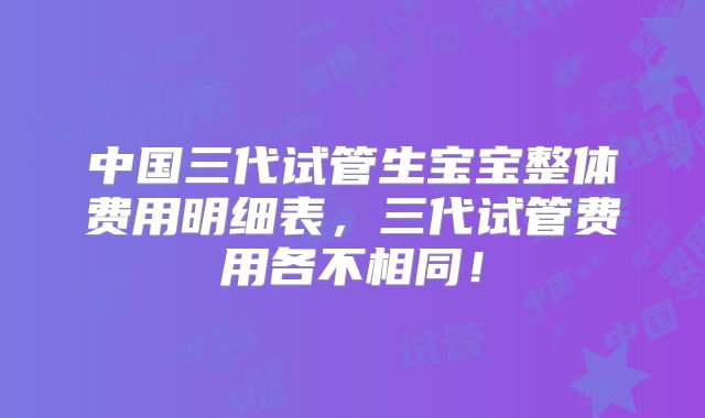 中国三代试管生宝宝整体费用明细表，三代试管费用各不相同！