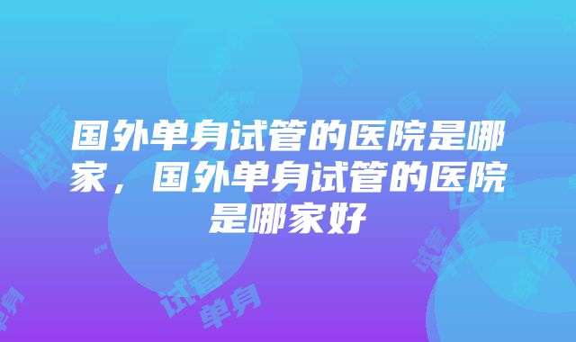 国外单身试管的医院是哪家，国外单身试管的医院是哪家好