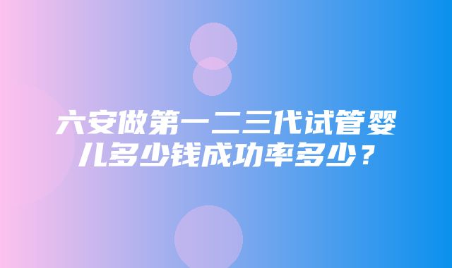 六安做第一二三代试管婴儿多少钱成功率多少？