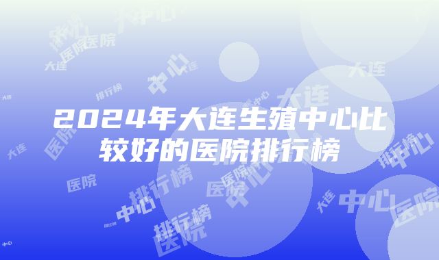 2024年大连生殖中心比较好的医院排行榜