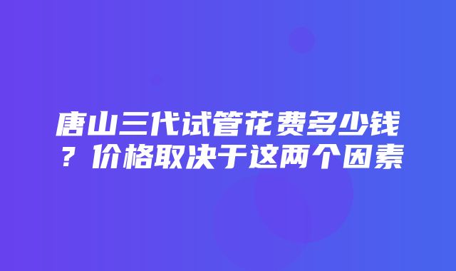 唐山三代试管花费多少钱？价格取决于这两个因素