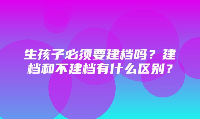 生孩子必须要建档吗？建档和不建档有什么区别？