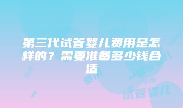 第三代试管婴儿费用是怎样的？需要准备多少钱合适