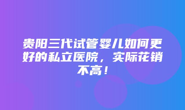 贵阳三代试管婴儿如何更好的私立医院，实际花销不高！