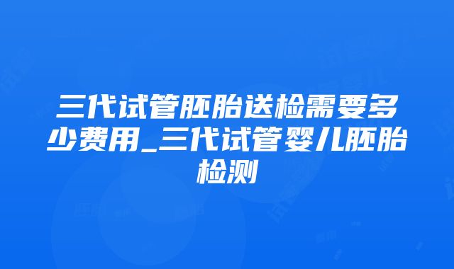 三代试管胚胎送检需要多少费用_三代试管婴儿胚胎检测