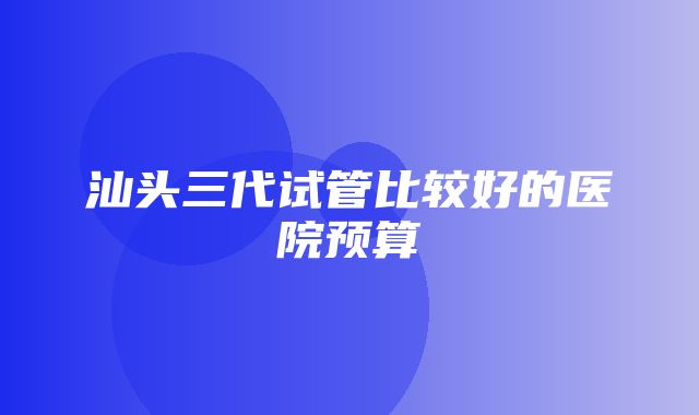 汕头三代试管比较好的医院预算