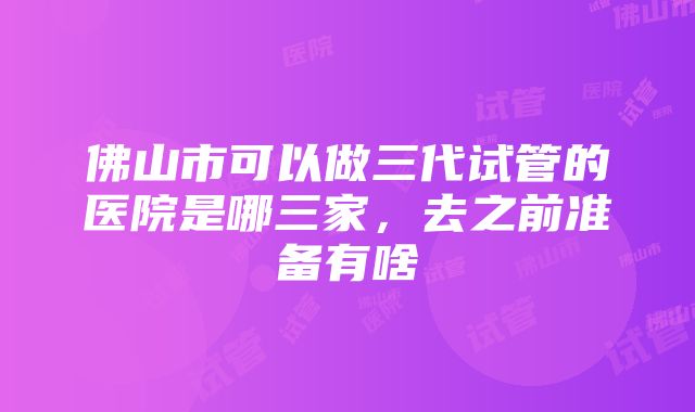 佛山市可以做三代试管的医院是哪三家，去之前准备有啥