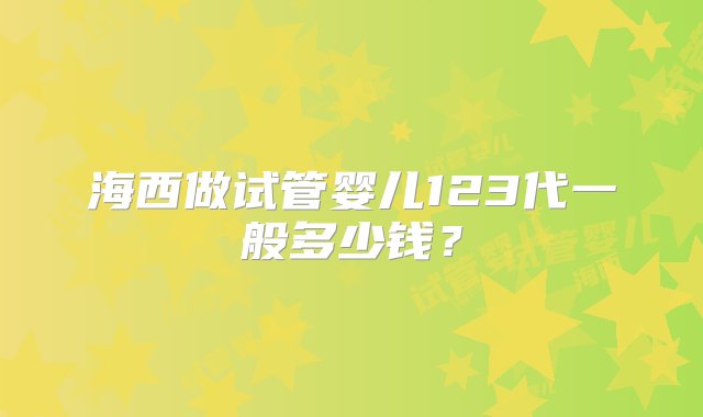 海西做试管婴儿123代一般多少钱？