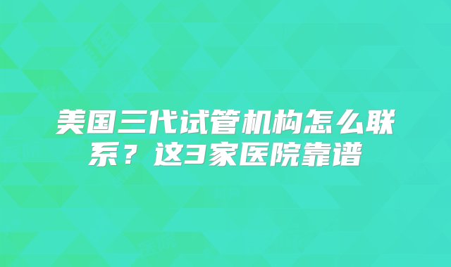 美国三代试管机构怎么联系？这3家医院靠谱