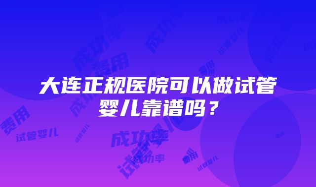 大连正规医院可以做试管婴儿靠谱吗？