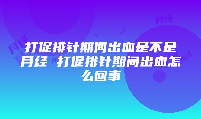 打促排针期间出血是不是月经 打促排针期间出血怎么回事