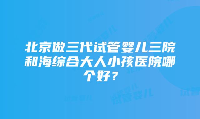 北京做三代试管婴儿三院和海综合大人小孩医院哪个好？