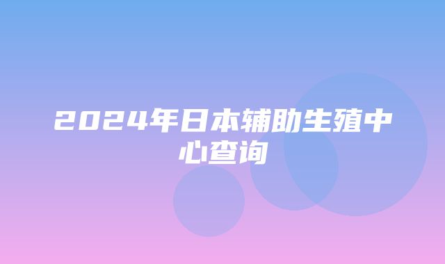 2024年日本辅助生殖中心查询