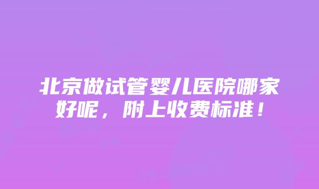 北京做试管婴儿医院哪家好呢，附上收费标准！