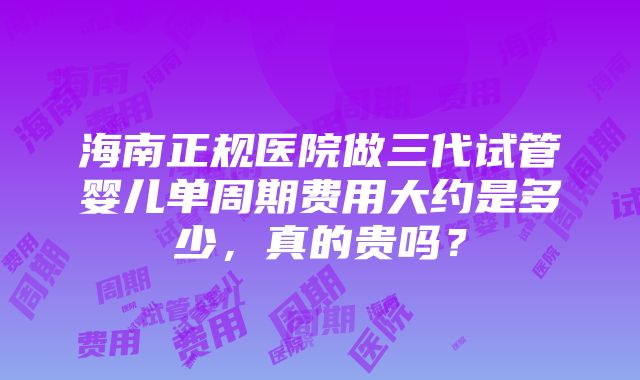 海南正规医院做三代试管婴儿单周期费用大约是多少，真的贵吗？