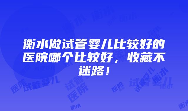 衡水做试管婴儿比较好的医院哪个比较好，收藏不迷路！