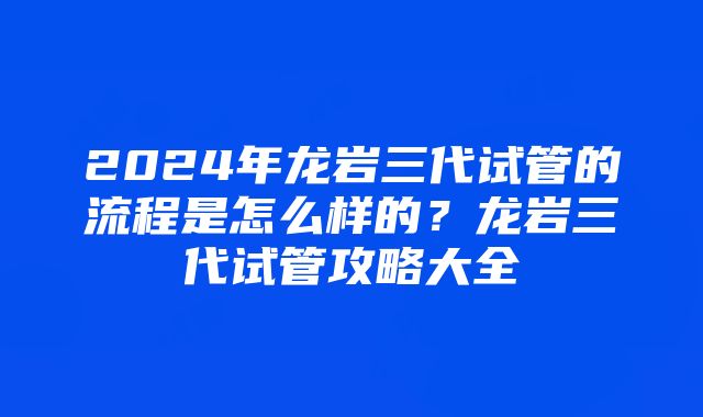 2024年龙岩三代试管的流程是怎么样的？龙岩三代试管攻略大全