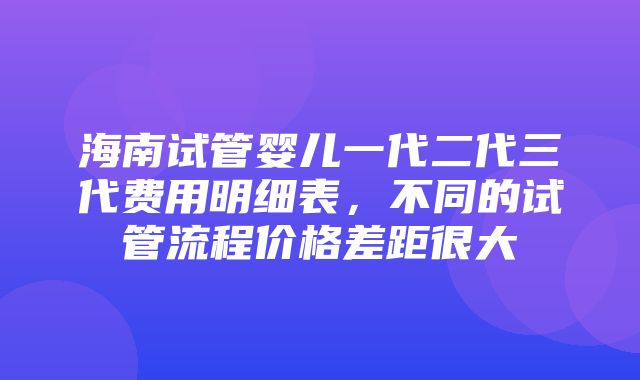 海南试管婴儿一代二代三代费用明细表，不同的试管流程价格差距很大