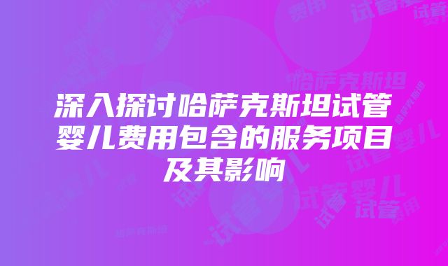 深入探讨哈萨克斯坦试管婴儿费用包含的服务项目及其影响