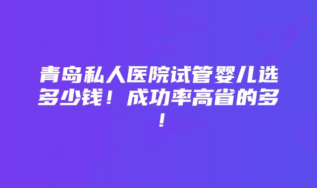 青岛私人医院试管婴儿选多少钱！成功率高省的多！