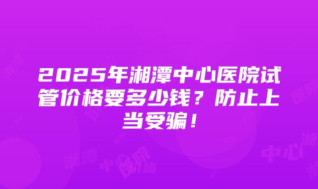 2025年湘潭中心医院试管价格要多少钱？防止上当受骗！