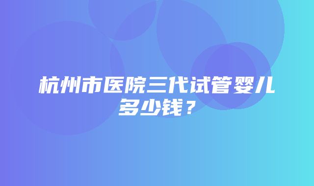 杭州市医院三代试管婴儿多少钱？