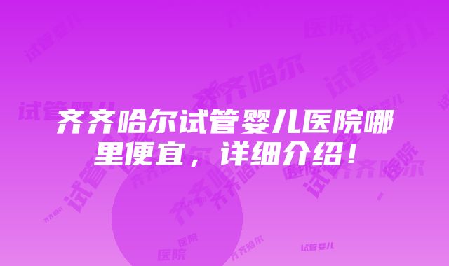 齐齐哈尔试管婴儿医院哪里便宜，详细介绍！