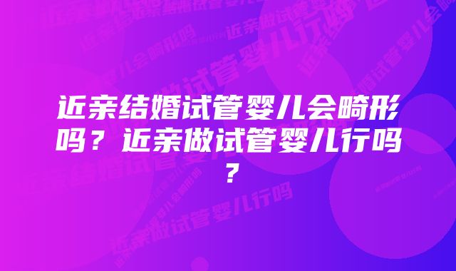 近亲结婚试管婴儿会畸形吗？近亲做试管婴儿行吗？