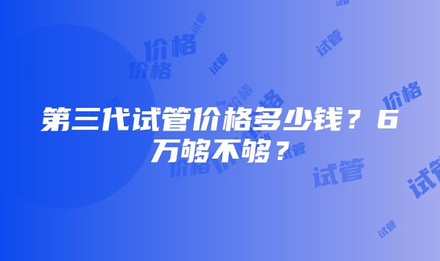 第三代试管价格多少钱？6万够不够？