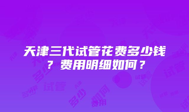 天津三代试管花费多少钱？费用明细如何？