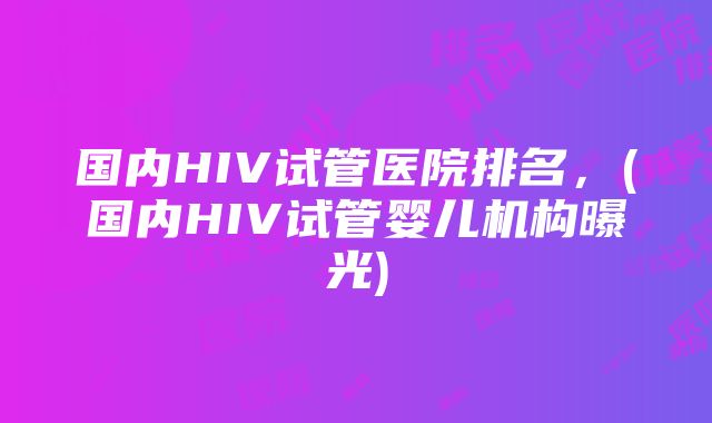 国内HIV试管医院排名，(国内HIV试管婴儿机构曝光)