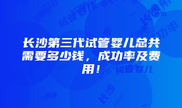 长沙第三代试管婴儿总共需要多少钱，成功率及费用！