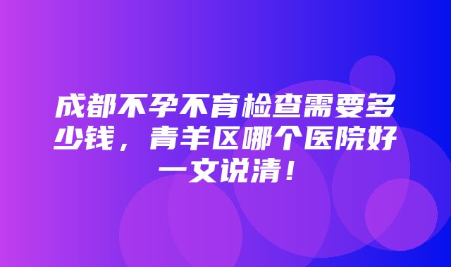 成都不孕不育检查需要多少钱，青羊区哪个医院好一文说清！