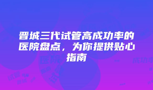 晋城三代试管高成功率的医院盘点，为你提供贴心指南