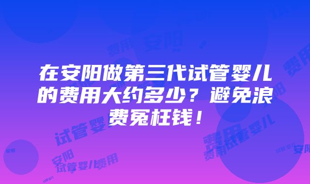 在安阳做第三代试管婴儿的费用大约多少？避免浪费冤枉钱！