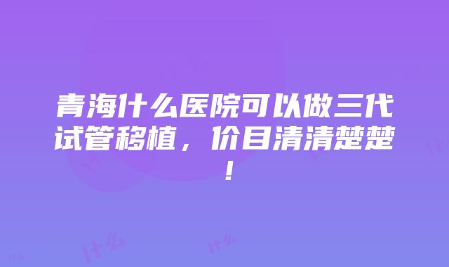 青海什么医院可以做三代试管移植，价目清清楚楚！