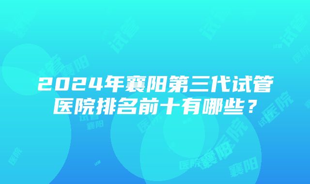 2024年襄阳第三代试管医院排名前十有哪些？