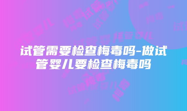 试管需要检查梅毒吗-做试管婴儿要检查梅毒吗