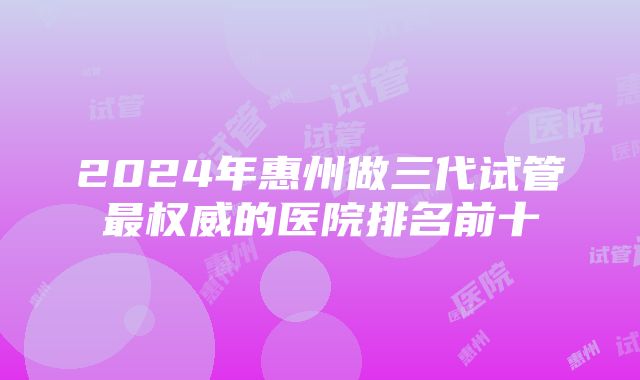 2024年惠州做三代试管最权威的医院排名前十